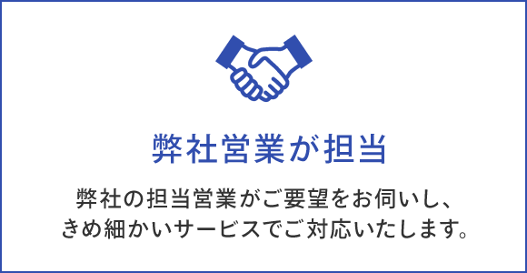 弊社営業が担当 弊社の担当営業がご要望をお伺いし、 きめ細かいサービスでご対応いたします。