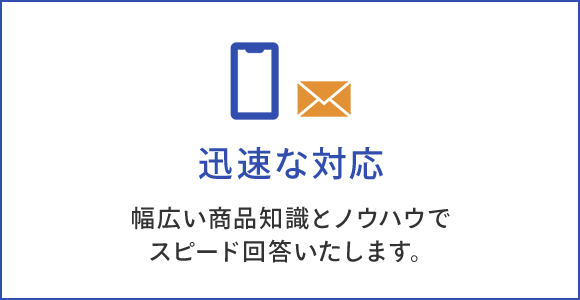 迅速な対応 幅広い商品知識とノウハウで スピード回答いたします。