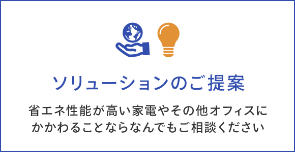 ソリューションのご提案 省エネ性能が高い家電やその他オフィスに かかわることならなんでもご相談ください