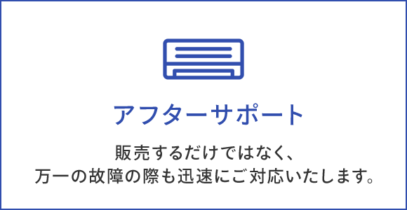 アフターサポート 販売するだけではなく、 万一の故障の際も迅速にご対応いたします。