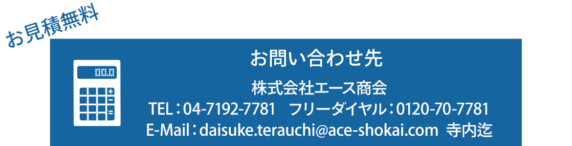 お見積無料　お問い合わせ先 株式会社エース商会 TEL04-7192-7781 フリーダイヤル：0120-70-7781　E-Mail：daisuke.terauchi@ace-shokai.com　　寺内迄